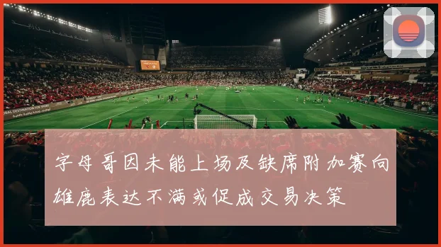 字母哥因未能上场及缺席附加赛向雄鹿表达不满或促成交易决策