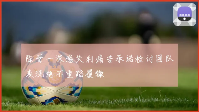 陈晋一深感失利痛苦承诺检讨团队表现绝不重蹈覆辙