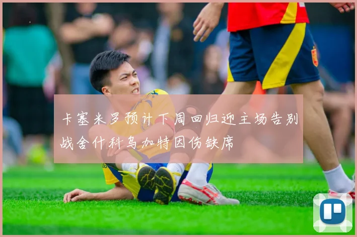 卡塞米罗预计下周回归迎主场告别战舍什科乌加特因伤缺席