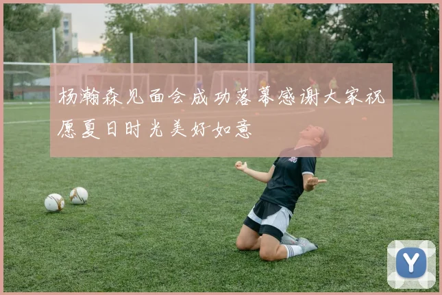 杨瀚森见面会成功落幕感谢大家祝愿夏日时光美好如意