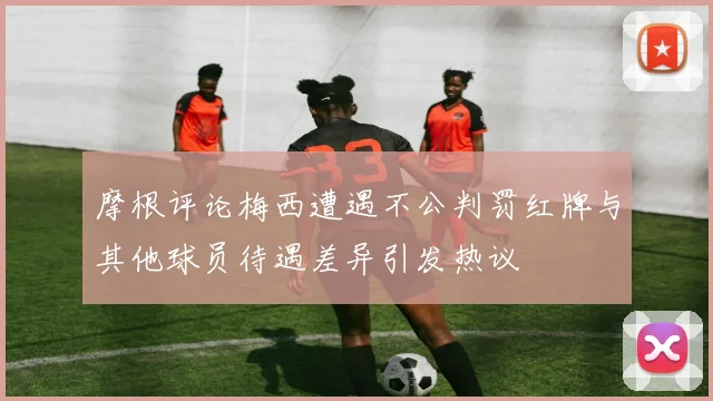 摩根评论梅西遭遇不公判罚红牌与其他球员待遇差异引发热议