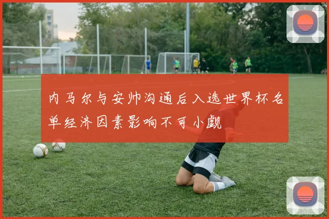 内马尔与安帅沟通后入选世界杯名单经济因素影响不可小觑