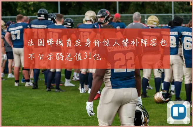 法国锋线首发身价惊人替补阵容也不甘示弱总值31亿