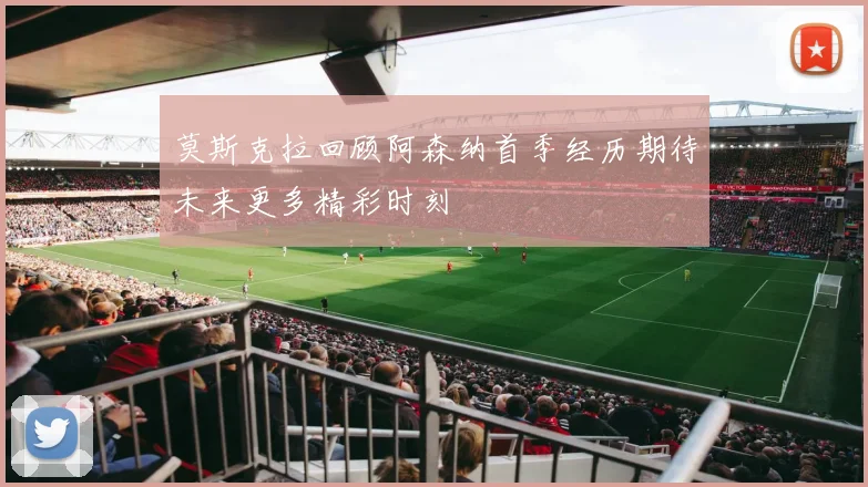 莫斯克拉回顾阿森纳首季经历期待未来更多精彩时刻