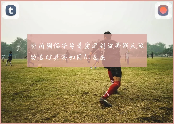 特纳调侃字母哥爱迟到波蒂斯反驳称言过其实如同AI合成
