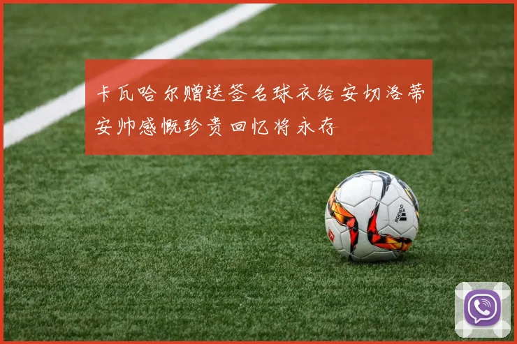 卡瓦哈尔赠送签名球衣给安切洛蒂安帅感慨珍贵回忆将永存