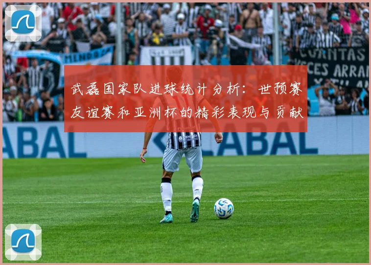 武磊国家队进球统计分析:世预赛友谊赛和亚洲杯的精彩表现与贡献