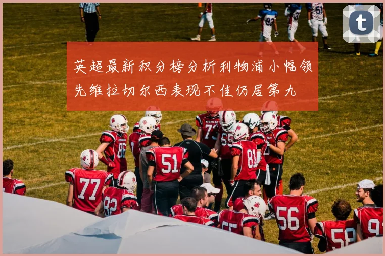 英超最新积分榜分析利物浦小幅领先维拉切尔西表现不佳仍居第九