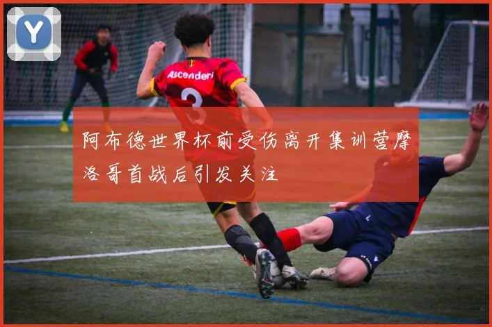 阿布德世界杯前受伤离开集训营摩洛哥首战后引发关注