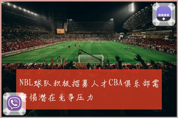 NBL球队积极招募人才CBA俱乐部需警惕潜在竞争压力
