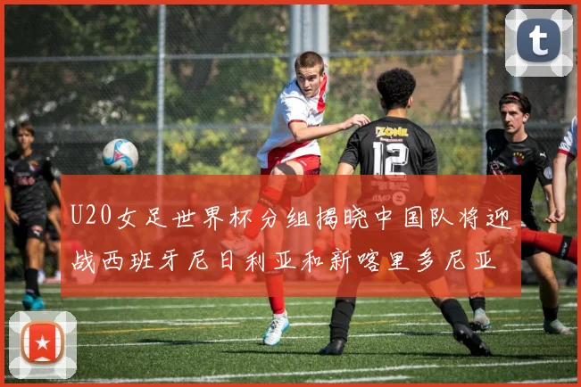 U20女足世界杯分组揭晓中国队将迎战西班牙尼日利亚和新喀里多尼亚