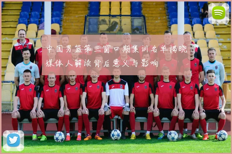 中国男篮第三窗口期集训名单揭晓媒体人解读背后意义与影响