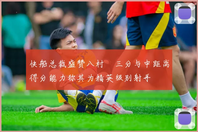 快船总裁盛赞八村塁三分与中距离得分能力称其为精英级别射手