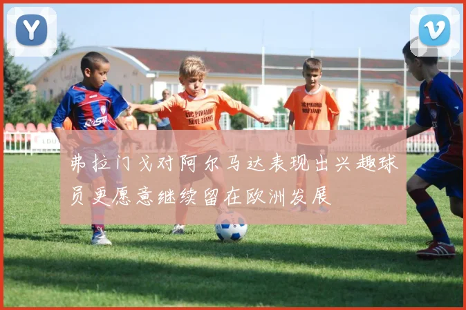 弗拉门戈对阿尔马达表现出兴趣球员更愿意继续留在欧洲发展